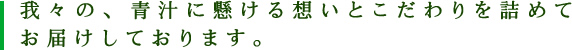 我々の青汁に懸ける想いとこだわりを詰めてお届けしております。